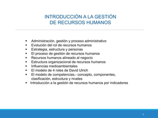 INTRODUCCIÓN A LA GESTIÓN
DE RECURSOS HUMANOS
3
 Administración, gestión y proceso administrativo
 Evolución del rol de recursos humanos
 Estrategia, estructura y personas
 El proceso de gestión de recursos humanos
 Recursos humanos alineado al negocio
 Estructura organizacional de recursos humanos
 Influencias medioambientales
 El modelo de 4 roles de David Ulrich
 El modelo de competencias.- concepto, componentes,
clasificación, estructura y niveles
 Introducción a la gestión de recursos humanos por indicadores
 