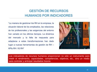 65
GESTIÓN DE RECURSOS
HUMANOS POR INDICADORES
“La manera de gestionar los RH en la empresa, la
situación laboral de los empleados, las relaciones
de los profesionales y las exigencias del entorno
han variado en los últimos tiempos. La dinámica
del mercado y la falta de respuesta para
adaptarse a estas transformaciones han dado
lugar a nuevas herramientas de gestión de RH –
KPIs RH / IG RH”
Los indicadores de recursos humanos proporcionan no sólo un instrumento para
medir el rendimiento, capacidades, competencias, objetivos, etc., sino un medio
para controlar y anticipar resultados futuros.
 