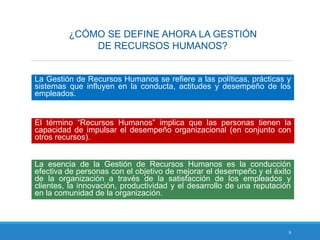 9
¿CÓMO SE DEFINE AHORA LA GESTIÓN
DE RECURSOS HUMANOS?
La Gestión de Recursos Humanos se refiere a las políticas, prácticas y
sistemas que influyen en la conducta, actitudes y desempeño de los
empleados.
El término “Recursos Humanos” implica que las personas tienen la
capacidad de impulsar el desempeño organizacional (en conjunto con
otros recursos).
La esencia de la Gestión de Recursos Humanos es la conducción
efectiva de personas con el objetivo de mejorar el desempeño y el éxito
de la organización a través de la satisfacción de los empleados y
clientes, la innovación, productividad y el desarrollo de una reputación
en la comunidad de la organización.
 