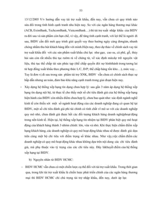 53
13/12/2005 V/v hướng dẫn vay tài trợ xuất khẩu, đến nay, vẫn chưa có quy trình nào
sửa đổi trong tình hình cạnh tranh nhu hiện nay. So với các ngân hàng thương mại khác
(ACB, EximBank, TechcomBank, VietcomBank…) thì tài trợ xuất nhập khẩu của BIDV
ra đời sau và sản phẩm còn hạn chế, vì vậy, để tăng tính cạnh tranh, với lợi thế là người đi
sau, BIDV cần đổi mới quy trình giải quyết vay theo hướng ngày càng đơngiản, nhanh
chóng nhằm thu hút khách hàng đến với mình.Hiện nay, theo dự thảo về chính sách vay tài
trợ xuất khẩu đối với các sản phẩm xuất khẩu chủ lực như gạo, cao su, cà phê, gỗ, thủy
hải sản còn rất nhiều thủ tục rườm rà về chứng từ, về xác định mứcdự trữ nguyên vật
liệu, thủ tục thế chấp tài sản phức tạp (thế chấp quyền đòi nợ hìnhthành trong tương lai
từ hợp đồng xuất khẩu theo phương thức L/C, D/P; thế chấp hàng tồn kho…), mức vay…
Tuy là đơn vị đi sau trong sản phẩm tài trợ XNK, BIDV vẫn chưa có chính sách thực sự
hấp dẫn nhưng an toàn, đảm bảo khả năng cạnh tranh trong giai đoạn hiện nay.
- Xây dựng hệ thống xếp hạng tín dụng chưa hợp lý: sau gần 3 năm áp dụng hệ thống xếp
hạng tín dụng nội bộ, từ thực tế cho thấy một số chỉ tiêu đánh giá của hệ thống xếp hạng
hiện hành của BIDV còn nhiều điểm chưa hợp lý, chưa bao quát như: xác định ngành nghề
kinh tế còn thiếu sót một số ngành hoạt động của các doanh nghiệp đang có quan hệ tại
BIDV, một số chỉ tiêu đánh giá phi tài chính có tính chất vĩ mô so với các doanh nghiệp
quy mô nhỏ, chưa đánh giá được hết các đối tượng khách hàng doanh nghiệphoạt động
trong nền kinh tế. Hiện tại, hệ thống xếp hạng tín nhiệm tại BIDV phân biệt quy mô hoạt
động của khách hàng thành 3 nhóm chính: lớn, vừa và nhỏ. Khi thực hiện chấm điểm xếp
hạng khách hàng, các doanh nghiệp có quy mô hoạt động khác nhau sẽ được đánh giá dựa
trên cùng một bộ chỉ tiêu với điểm trọng số khác nhau. Như vậy,việc chấm điểm các
doanh nghiệp có quy mô hoạt động khác nhau không dựa trên nội dung các chỉ tiêu đánh
giá, mà phụ thuộc vào tỷ trọng của các chỉ tiêu này. Đây làkhuyết điểm của hệ thống
xếp hạng tại BIDV.
b) Nguyên nhân từ BIDV HCMC:
 BIDV HCMC vẫn chưa có một chiến lược cụ thể đối với tài trợ xuất khẩu. Trong thời gian
qua, trong khi tài trợ xuất khẩu là chiến lược phát triển chính của các ngân hàng thương
mại thì BIDV HCMC chỉ chú trọng tài trợ nhập khẩu, đến nay, dưới áp lực
 