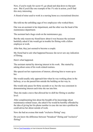 Now, if you're ready for secret #3, go ahead and skip down to that part
now. But if you'd like one example of the 1% rule in action, you'll find
this story interesting.
A friend of mine used to work in a nursing home as a recreational director.
She told me the unfolding saga of two employees who worked there.
One was an assistant in her department, and the other was the head of the
maintenance department.
The assistant had a huge crush on the maintenance guy.
But the only reason my friend knew about it was because the assistant
bashfully asked if she would get in trouble for flirting with a fellow
employee at work.
After that, they just seemed to become a couple.
My friend had to ask what happened because she never saw any indication
of flirting.
Here's what happened.
The assistant started by showing interest in his work. She started by
asking about some of his work related routines.
She spaced out her expressions of interest, allowing him to warm up to
her.
She would usually only approach him when he was working alone in the
hallway, or as she passed him outside the building on her way in.
She would only pause for thirty seconds or so, but she was consistent in
demonstrating interest each time she ran into him.
Then she made a move that allowed her to shift her flirting to another
level.
After complimenting him about the breadth of his knowledge about
maintenance related issues, she asked if he would be horribly offended by
the idea of giving her his phone number in case she ran into a problem he
could advise her about outside of work.
Now she had an avenue that made "exclusive flirting" easy.
Do you know the difference between "broadcast" flirting and "exclusive"
flirting?
Visit our Free Presentation on how to become His Secret Obsession
 