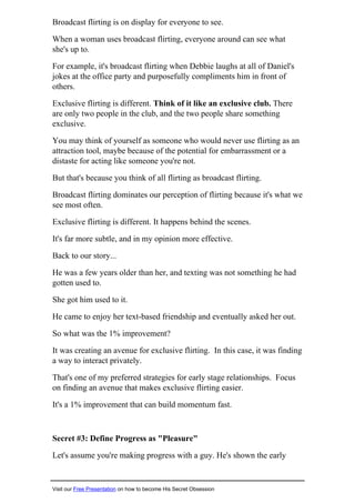 Broadcast flirting is on display for everyone to see.
When a woman uses broadcast flirting, everyone around can see what
she's up to.
For example, it's broadcast flirting when Debbie laughs at all of Daniel's
jokes at the office party and purposefully compliments him in front of
others.
Exclusive flirting is different. Think of it like an exclusive club. There
are only two people in the club, and the two people share something
exclusive.
You may think of yourself as someone who would never use flirting as an
attraction tool, maybe because of the potential for embarrassment or a
distaste for acting like someone you're not.
But that's because you think of all flirting as broadcast flirting.
Broadcast flirting dominates our perception of flirting because it's what we
see most often.
Exclusive flirting is different. It happens behind the scenes.
It's far more subtle, and in my opinion more effective.
Back to our story...
He was a few years older than her, and texting was not something he had
gotten used to.
She got him used to it.
He came to enjoy her text-based friendship and eventually asked her out.
So what was the 1% improvement?
It was creating an avenue for exclusive flirting. In this case, it was finding
a way to interact privately.
That's one of my preferred strategies for early stage relationships. Focus
on finding an avenue that makes exclusive flirting easier.
It's a 1% improvement that can build momentum fast.
Secret #3: Define Progress as "Pleasure"
Let's assume you're making progress with a guy. He's shown the early
Visit our Free Presentation on how to become His Secret Obsession
 