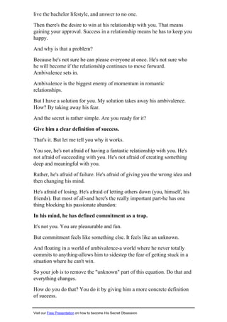 live the bachelor lifestyle, and answer to no one.
Then there's the desire to win at his relationship with you. That means
gaining your approval. Success in a relationship means he has to keep you
happy.
And why is that a problem?
Because he's not sure he can please everyone at once. He's not sure who
he will become if the relationship continues to move forward.
Ambivalence sets in.
Ambivalence is the biggest enemy of momentum in romantic
relationships.
But I have a solution for you. My solution takes away his ambivalence.
How? By taking away his fear.
And the secret is rather simple. Are you ready for it?
Give him a clear definition of success.
That's it. But let me tell you why it works.
You see, he's not afraid of having a fantastic relationship with you. He's
not afraid of succeeding with you. He's not afraid of creating something
deep and meaningful with you.
Rather, he's afraid of failure. He's afraid of giving you the wrong idea and
then changing his mind.
He's afraid of losing. He's afraid of letting others down (you, himself, his
friends). But most of all-and here's the really important part-he has one
thing blocking his passionate abandon:
In his mind, he has defined commitment as a trap.
It's not you. You are pleasurable and fun.
But commitment feels like something else. It feels like an unknown.
And floating in a world of ambivalence-a world where he never totally
commits to anything-allows him to sidestep the fear of getting stuck in a
situation where he can't win.
So your job is to remove the "unknown" part of this equation. Do that and
everything changes.
How do you do that? You do it by giving him a more concrete definition
of success.
Visit our Free Presentation on how to become His Secret Obsession
 