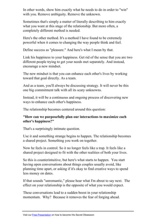 In other words, show him exactly what he needs to do in order to "win"
with you. Remove ambiguity. Remove the unknown.
Sometimes that's simply a matter of literally describing to him exactly
what you want at this stage of the relationship. But more often, a
completely different method is needed.
Here's the other method. It's a method I have found to be extremely
powerful when it comes to changing the way people think and feel.
Define success as "pleasure." And here's what I mean by that.
Link his happiness to your happiness. Get rid of the sense that you are two
different people trying to get your needs met separately. And instead,
encourage a new mindset.
The new mindset is that you can enhance each other's lives by working
toward that goal directly. As a team.
And as a team, you'll always be discussing strategy. It will never be this
one big commitment talk with all its scary unknowns.
Instead, it will be a continuous and ongoing process of discovering new
ways to enhance each other's happiness.
The relationship becomes centered around this question:
"How can we purposefully plan our interactions to maximize each
other's happiness?"
That's a surprisingly intimate question.
Use it and something strange begins to happen. The relationship becomes
a shared project. Something you work on together.
Now he feels in control. So it no longer feels like a trap. It feels like a
shared project designed to fit with the other realities of both your lives.
So this is counterintuitive, but here's what starts to happen. You start
having open conversations about things couples usually avoid, like
planning time apart, or asking if it's okay to find creative ways to spend
less money on dates.
If that sounds "unromantic," please hear what I'm about to say next. The
effect on your relationship is the opposite of what you would expect.
These conversations lead to a sudden boost in your relationship
momentum. Why? Because it removes the fear of forging ahead.
Visit our Free Presentation on how to become His Secret Obsession
 