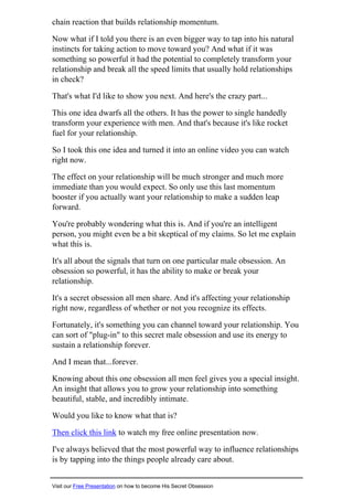 chain reaction that builds relationship momentum.
Now what if I told you there is an even bigger way to tap into his natural
instincts for taking action to move toward you? And what if it was
something so powerful it had the potential to completely transform your
relationship and break all the speed limits that usually hold relationships
in check?
That's what I'd like to show you next. And here's the crazy part...
This one idea dwarfs all the others. It has the power to single handedly
transform your experience with men. And that's because it's like rocket
fuel for your relationship.
So I took this one idea and turned it into an online video you can watch
right now.
The effect on your relationship will be much stronger and much more
immediate than you would expect. So only use this last momentum
booster if you actually want your relationship to make a sudden leap
forward.
You're probably wondering what this is. And if you're an intelligent
person, you might even be a bit skeptical of my claims. So let me explain
what this is.
It's all about the signals that turn on one particular male obsession. An
obsession so powerful, it has the ability to make or break your
relationship.
It's a secret obsession all men share. And it's affecting your relationship
right now, regardless of whether or not you recognize its effects.
Fortunately, it's something you can channel toward your relationship. You
can sort of "plug-in" to this secret male obsession and use its energy to
sustain a relationship forever.
And I mean that...forever.
Knowing about this one obsession all men feel gives you a special insight.
An insight that allows you to grow your relationship into something
beautiful, stable, and incredibly intimate.
Would you like to know what that is?
Then click this link to watch my free online presentation now.
I've always believed that the most powerful way to influence relationships
is by tapping into the things people already care about.
Visit our Free Presentation on how to become His Secret Obsession
 
