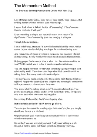 The Momentum Method
The Secret to Building Passion and Desire with Your Guy
Lots of things matter in life. Your career. Your health. Your finances. But
nothing matters quite as much as your relationships.
I mean, think about it. What's the fun of "succeeding" if there's no one
there to celebrate it with you?
Even something as simple as a beautiful sunset loses much of its
significance if there's no one by your side to enjoy it with you.
Though I should confess...
I am a little biased. Because I'm a professional relationship coach. Which
means I spend my days helping people get the relationship they want.
And I spend my off-hours investing in the people that make my life rich
and rewarding. So my world pretty much revolves around relationships.
Helping people find romantic bliss is what I do. Does that sound fun to
you? Well I can tell you it is, but it hasn't always been that way.
You see, people only look for me when something's going wrong in their
relationship world. There have been days when I left the office with an
aching heart. Too many stories of emotional pain.
Too many people I care about-people I hold in my heart-feeling lonely or
rejected. People who deserve joy and laughter and meaningful connections
with a person who claims them as their own.
You know what I'm talking about, right? Romantic relationships. Two
people discovering a special kind of joy in each other's arms. Two people
who want each other more than anything else.
It's exciting. It's beautiful. And it's worth going after.
But sometimes you don't know how to go after it.
The man you love could be standing right in front of you, but you simply
don't know how to win his heart.
Or problems rob your relationship of momentum before it can become
what it was meant to be.
It's not fair! You can see what you want. And you're willing to work
REALLY hard to get it. But there's something blocking your way.
Visit our Free Presentation on how to become His Secret Obsession
 