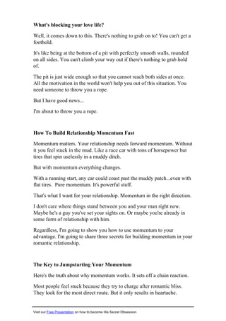 What's blocking your love life?
Well, it comes down to this. There's nothing to grab on to! You can't get a
foothold.
It's like being at the bottom of a pit with perfectly smooth walls, rounded
on all sides. You can't climb your way out if there's nothing to grab hold
of.
The pit is just wide enough so that you cannot reach both sides at once.
All the motivation in the world won't help you out of this situation. You
need someone to throw you a rope.
But I have good news...
I'm about to throw you a rope.
How To Build Relationship Momentum Fast
Momentum matters. Your relationship needs forward momentum. Without
it you feel stuck in the mud. Like a race car with tons of horsepower but
tires that spin uselessly in a muddy ditch.
But with momentum everything changes.
With a running start, any car could coast past the muddy patch...even with
flat tires. Pure momentum. It's powerful stuff.
That's what I want for your relationship. Momentum in the right direction.
I don't care where things stand between you and your man right now.
Maybe he's a guy you've set your sights on. Or maybe you're already in
some form of relationship with him.
Regardless, I'm going to show you how to use momentum to your
advantage. I'm going to share three secrets for building momentum in your
romantic relationship.
The Key to Jumpstarting Your Momentum
Here's the truth about why momentum works. It sets off a chain reaction.
Most people feel stuck because they try to charge after romantic bliss.
They look for the most direct route. But it only results in heartache.
Visit our Free Presentation on how to become His Secret Obsession
 