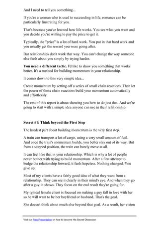 And I need to tell you something...
If you're a woman who is used to succeeding in life, romance can be
particularly frustrating for you.
That's because you've learned how life works. You see what you want and
you decide you're willing to pay the price to get it.
Typically, the "price" is a lot of hard work. You put in that hard work and
you usually get the reward you were going after.
But relationships don't work that way. You can't change the way someone
else feels about you simply by trying harder.
You need a different tactic. I'd like to show you something that works
better. It's a method for building momentum in your relationship.
It comes down to this very simple idea...
Create momentum by setting off a series of small chain reactions. Then let
the power of those chain reactions build your momentum automatically
and effortlessly.
The rest of this report is about showing you how to do just that. And we're
going to start with a simple idea anyone can use in their relationship.
Secret #1: Think beyond the First Step
The hardest part about building momentum is the very first step.
A train can transport a lot of cargo, using a very small amount of fuel.
And once the train's momentum builds, you better stay out of its way. But
from a stopped position, the train can barely move at all.
It can feel like that in your relationship. Which is why a lot of people
never bother with trying to build momentum. After a first attempt to
budge the relationship forward, it feels hopeless. Nothing changed. You
give up.
Most of my clients have a fairly good idea of what they want from a
relationship. They can see it clearly in their mind's eye. And when they go
after a guy, it shows. They focus on the end result they're going for.
My typical female client is focused on making a guy fall in love with her
so he will want to be her boyfriend or husband. That's the goal.
She doesn't think about much else beyond that goal. As a result, her vision
Visit our Free Presentation on how to become His Secret Obsession
 