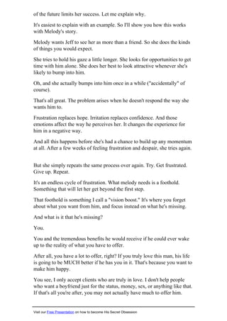 of the future limits her success. Let me explain why.
It's easiest to explain with an example. So I'll show you how this works
with Melody's story.
Melody wants Jeff to see her as more than a friend. So she does the kinds
of things you would expect.
She tries to hold his gaze a little longer. She looks for opportunities to get
time with him alone. She does her best to look attractive whenever she's
likely to bump into him.
Oh, and she actually bumps into him once in a while ("accidentally" of
course).
That's all great. The problem arises when he doesn't respond the way she
wants him to.
Frustration replaces hope. Irritation replaces confidence. And those
emotions affect the way he perceives her. It changes the experience for
him in a negative way.
And all this happens before she's had a chance to build up any momentum
at all. After a few weeks of feeling frustration and despair, she tries again.
But she simply repeats the same process over again. Try. Get frustrated.
Give up. Repeat.
It's an endless cycle of frustration. What melody needs is a foothold.
Something that will let her get beyond the first step.
That foothold is something I call a "vision boost." It's where you forget
about what you want from him, and focus instead on what he's missing.
And what is it that he's missing?
You.
You and the tremendous benefits he would receive if he could ever wake
up to the reality of what you have to offer.
After all, you have a lot to offer, right? If you truly love this man, his life
is going to be MUCH better if he has you in it. That's because you want to
make him happy.
You see, I only accept clients who are truly in love. I don't help people
who want a boyfriend just for the status, money, sex, or anything like that.
If that's all you're after, you may not actually have much to offer him.
Visit our Free Presentation on how to become His Secret Obsession
 