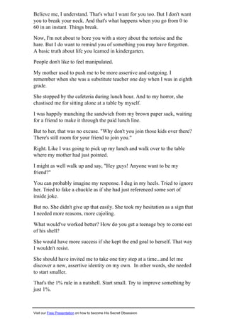 Believe me, I understand. That's what I want for you too. But I don't want
you to break your neck. And that's what happens when you go from 0 to
60 in an instant. Things break.
Now, I'm not about to bore you with a story about the tortoise and the
hare. But I do want to remind you of something you may have forgotten.
A basic truth about life you learned in kindergarten.
People don't like to feel manipulated.
My mother used to push me to be more assertive and outgoing. I
remember when she was a substitute teacher one day when I was in eighth
grade.
She stopped by the cafeteria during lunch hour. And to my horror, she
chastised me for sitting alone at a table by myself.
I was happily munching the sandwich from my brown paper sack, waiting
for a friend to make it through the paid lunch line.
But to her, that was no excuse. "Why don't you join those kids over there?
There's still room for your friend to join you."
Right. Like I was going to pick up my lunch and walk over to the table
where my mother had just pointed.
I might as well walk up and say, "Hey guys! Anyone want to be my
friend?"
You can probably imagine my response. I dug in my heels. Tried to ignore
her. Tried to fake a chuckle as if she had just referenced some sort of
inside joke.
But no. She didn't give up that easily. She took my hesitation as a sign that
I needed more reasons, more cajoling.
What would've worked better? How do you get a teenage boy to come out
of his shell?
She would have more success if she kept the end goal to herself. That way
I wouldn't resist.
She should have invited me to take one tiny step at a time...and let me
discover a new, assertive identity on my own. In other words, she needed
to start smaller.
That's the 1% rule in a nutshell. Start small. Try to improve something by
just 1%.
Visit our Free Presentation on how to become His Secret Obsession
 