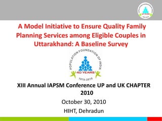 A Model Initiative to Ensure Quality Family Planning Services among Eligible Couples in Uttarakhand: A Baseline Survey XIII Annual IAPSM Conference UP and UK CHAPTER 2010 October 30, 2010 HIHT, Dehradun 
