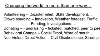 Changing the world in more than one way…
Volunteering – Disaster relief, Skills development…
Crowd sourcing – Innovation, Weather forecast, Traffic,
Funding, Investigations…
Donating – Fundraising – ticketed, matched, peer to pee
Behavioral Change – Social Proof, Word of mouth…
Non Violent Direct Action – Civil Disobedience, Street pro
 