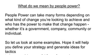 What do we mean by people power?
People Power can take many forms depending on
what kind of change you’re looking to achieve and
who has the power to make that change happen -
whether it’s a government, company, community or
individual.
So let us look at some examples. Hope it will help
you define your strategy and generate ideas for
tactics
 