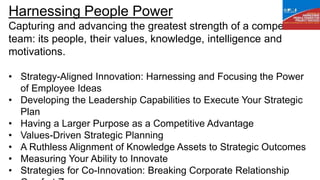 Harnessing People Power
Capturing and advancing the greatest strength of a competitive
team: its people, their values, knowledge, intelligence and
motivations.
• Strategy-Aligned Innovation: Harnessing and Focusing the Power
of Employee Ideas
• Developing the Leadership Capabilities to Execute Your Strategic
Plan
• Having a Larger Purpose as a Competitive Advantage
• Values-Driven Strategic Planning
• A Ruthless Alignment of Knowledge Assets to Strategic Outcomes
• Measuring Your Ability to Innovate
• Strategies for Co-Innovation: Breaking Corporate Relationship
 