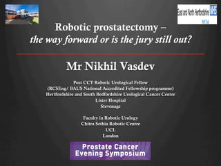 Robotic prostatectomy –
the way forward or is the jury still out?

Mr Nikhil Vasdev
Post CCT Robotic Urological Fellow
(RCSEng/ BAUS National Accredited Fellowship programme)
Hertfordshire and South Bedfordshire Urological Cancer Centre
Lister Hospital
Stevenage
Dunblane-INVITE_Layout 1 05/09/2013 08:07 Page 1

Faculty in Robotic Urology
Chitra Sethia Robotic Centre
UCL
London

INVITATION
Prostate Cancer
Evening Symposium

 