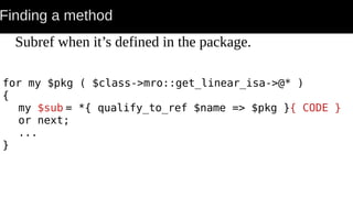 Finding a method
Subref when it’s defined in the package.
for my $pkg ( $class->mro::get_linear_isa->@* )
{
my $sub = *{ qualify_to_ref $name => $pkg }{ CODE }
or next;
...
}
 
