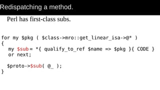 Redispatching a method.
Perl has first-class subs.
for my $pkg ( $class->mro::get_linear_isa->@* )
{
my $sub = *{ qualify_to_ref $name => $pkg }{ CODE }
or next;
$proto->$sub( @_ );
}
 