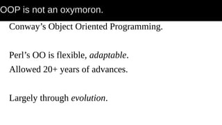 OOP is not an oxymoron.
Conway’s Object Oriented Programming.
Perl’s OO is flexible, adaptable.
Allowed 20+ years of advances.
Largely through evolution.
 