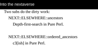 Into the nextaverse
Two subs do the dirty work:
NEXT::ELSEWHERE::ancestors
Depth-first-search in Pure Perl.
NEXT::ELSEWHERE::ordered_ancestors
c3[ish] in Pure Perl.
 