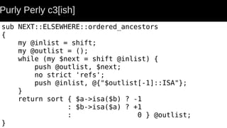 Purly Perly c3[ish]
sub NEXT::ELSEWHERE::ordered_ancestors
{
my @inlist = shift;
my @outlist = ();
while (my $next = shift @inlist) {
push @outlist, $next;
no strict 'refs';
push @inlist, @{"$outlist[-1]::ISA"};
}
return sort { $a->isa($b) ? -1
: $b->isa($a) ? +1
: 0 } @outlist;
}
 