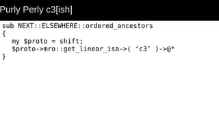 Purly Perly c3[ish]
sub NEXT::ELSEWHERE::ordered_ancestors
{
my $proto = shift;
$proto->mro::get_linear_isa->( ‘c3’ )->@*
}
 