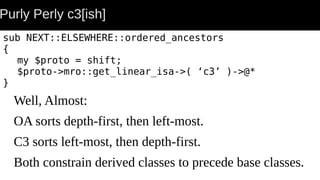 Purly Perly c3[ish]
sub NEXT::ELSEWHERE::ordered_ancestors
{
my $proto = shift;
$proto->mro::get_linear_isa->( ‘c3’ )->@*
}
Well, Almost:
OA sorts depth-first, then left-most.
C3 sorts left-most, then depth-first.
Both constrain derived classes to precede base classes.
 
