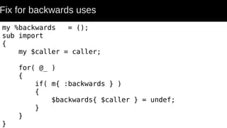 Fix for backwards uses
my %backwards = ();
sub import
{
my $caller = caller;
for( @_ )
{
if( m{ :backwards } )
{
$backwards{ $caller } = undef;
}
}
}
 