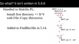 So what? It isn’t written in 5.8.8
Handled in Makfile.PL:
Install first directory <= $^V
with File::Copy::Recursive.
Added to FindBin:libs in 5.14.
NEXT-x.y.z
Makefile.PL
version
v5.8.8
lib
NEXT.pm
t
...
v5.10
lib
NEXT.pm # mro
t
...
v5.24
lib
NEXT.pm # ->@*
t
 