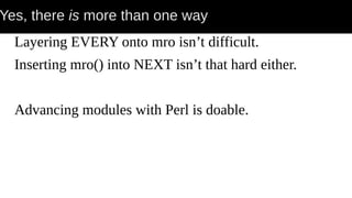 Yes, there is more than one way
Layering EVERY onto mro isn’t difficult.
Inserting mro() into NEXT isn’t that hard either.
Advancing modules with Perl is doable.
 