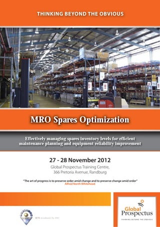 THINKING BEYOND THE OBVIOUS




      MRO Spares Optimization

  Effectively managing spares inventory levels for efﬁcient
maintenance planning and equipment reliability improvement


                          27 - 28 November 2012
                           Global Prospectus Training Centre,
                            366 Pretoria Avenue, Randburg
 “The art of progress is to preserve order amid change and to preserve change amid order”
                                   Alfred North Whitehead




          SETA Accreditation No. 2502
 
