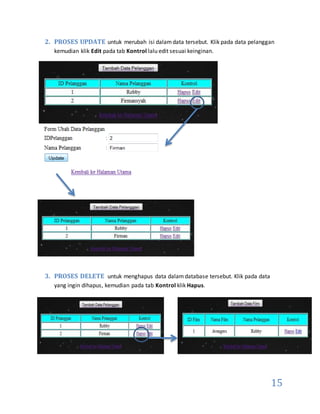 15
2. PROSES UPDATE untuk merubah isi dalamdata tersebut. Klik pada data pelanggan
kemudian klik Edit pada tab Kontrol lalu edit sesuai keinginan.
3. PROSES DELETE untuk menghapus data dalamdatabase tersebut. Klik pada data
yang ingin dihapus, kemudian pada tab Kontrol klik Hapus.
 