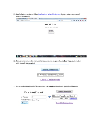21. Lalu buka browser dan ketikkan localhost/erd_wilayah/index.php di address bar maka muncul 
seperti di bawah ini. 
22. Sekarang mencoba untuk memasukkan data propinsi dengan klik pada Data Propinsi, kemudian 
pilih Tambah data propinsi. 
23. Isikan id dan nama propinsi, setelah selesai klik Simpan, maka muncul gambar di bawah ini. 
 