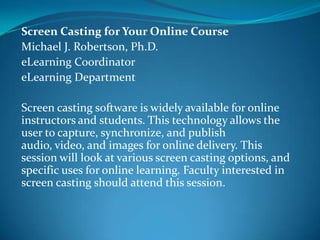 Screen Casting for Your Online Course
Michael J. Robertson, Ph.D.
eLearning Coordinator
eLearning Department

Screen casting software is widely available for online
instructors and students. This technology allows the
user to capture, synchronize, and publish audio, video,
and images for online delivery. This session will look at
various screen casting options, and specific uses for
online learning. Faculty interested in screen casting
should attend this session.
 