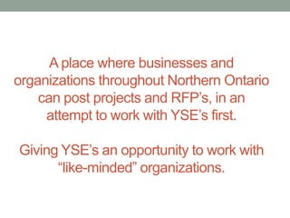 A place where businesses and
organizations throughout Northern Ontario
can post projects and RFP’s, in an
attempt to work with YSE’s first.

Giving YSE’s an opportunity to work with
“like-minded” organizations.

 