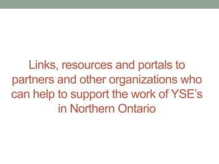 Links, resources and portals to
partners and other organizations who
can help to support the work of YSE’s
in Northern Ontario

 