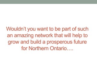Wouldn’t you want to be part of such
an amazing network that will help to
grow and build a prosperous future
for Northern Ontario….

 