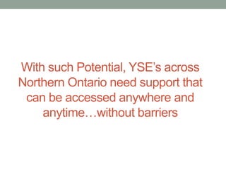 With such Potential, YSE’s across
Northern Ontario need support that
can be accessed anywhere and
anytime…without barriers

 
