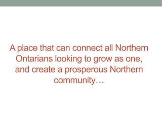 A place that can connect all Northern
Ontarians looking to grow as one,
and create a prosperous Northern
community…

 
