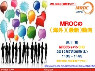 JMA MROC体験セミナー

ＭＲＯＣの
（海外）（最新）動向
岸川 茂
MROCジャパンCHO
２０１2年7月26日（木）
１：０５－１：４５
＠AP渋谷（渋谷東急プラザ8F）

http://www.jma-net.com/seminar/mroc/20120726/
©MROC JAPAN

2012/7/26

1

 