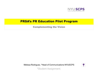 PRSA’s PR Education Pilot Program
          Complementing the Vision




 Melissa Rodriguez, *Head of Communications NYUSCPS

              *Student Assignment.
 