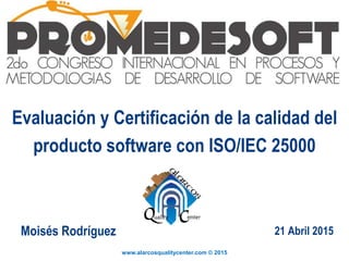 www.alarcosqualitycenter.com © 2015
Evaluación y Certificación de la calidad del
producto software con ISO/IEC 25000
Moisés Rodríguez 21 Abril 2015
 