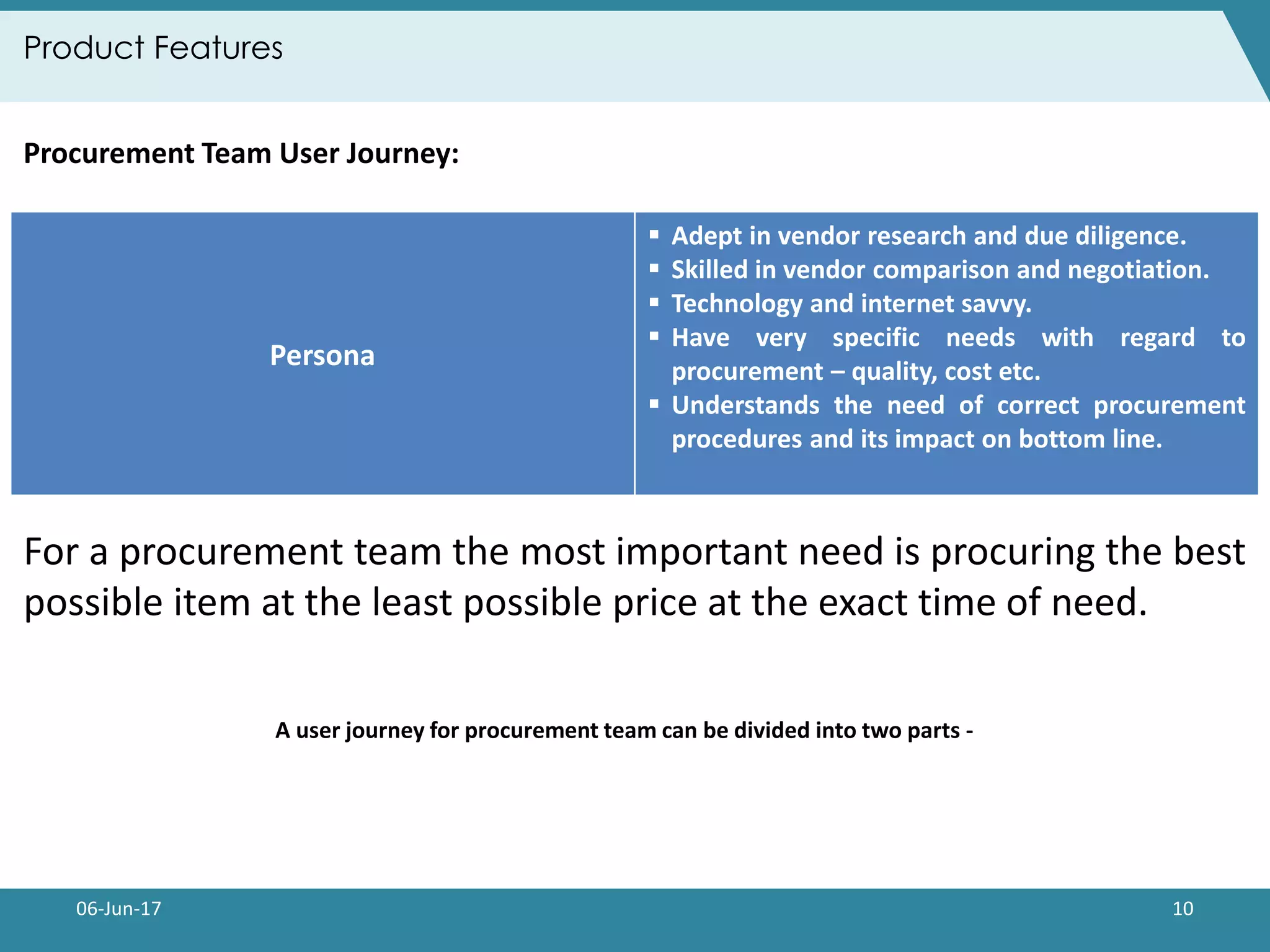 06-Jun-17 10
Product Features
A user journey for procurement team can be divided into two parts -
Persona
 Adept in vendor research and due diligence.
 Skilled in vendor comparison and negotiation.
 Technology and internet savvy.
 Have very specific needs with regard to
procurement – quality, cost etc.
 Understands the need of correct procurement
procedures and its impact on bottom line.
Procurement Team User Journey:
For a procurement team the most important need is procuring the best
possible item at the least possible price at the exact time of need.
 
