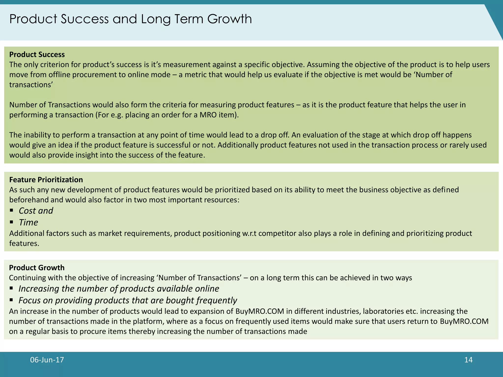 06-Jun-17 14
Product Success and Long Term Growth
Product Success
The only criterion for product’s success is it’s measurement against a specific objective. Assuming the objective of the product is to help users
move from offline procurement to online mode – a metric that would help us evaluate if the objective is met would be ‘Number of
transactions’
Number of Transactions would also form the criteria for measuring product features – as it is the product feature that helps the user in
performing a transaction (For e.g. placing an order for a MRO item).
The inability to perform a transaction at any point of time would lead to a drop off. An evaluation of the stage at which drop off happens
would give an idea if the product feature is successful or not. Additionally product features not used in the transaction process or rarely used
would also provide insight into the success of the feature.
Feature Prioritization
As such any new development of product features would be prioritized based on its ability to meet the business objective as defined
beforehand and would also factor in two most important resources:
 Cost and
 Time
Additional factors such as market requirements, product positioning w.r.t competitor also plays a role in defining and prioritizing product
features.
Product Growth
Continuing with the objective of increasing ‘Number of Transactions’ – on a long term this can be achieved in two ways
 Increasing the number of products available online
 Focus on providing products that are bought frequently
An increase in the number of products would lead to expansion of BuyMRO.COM in different industries, laboratories etc. increasing the
number of transactions made in the platform, where as a focus on frequently used items would make sure that users return to BuyMRO.COM
on a regular basis to procure items thereby increasing the number of transactions made
 