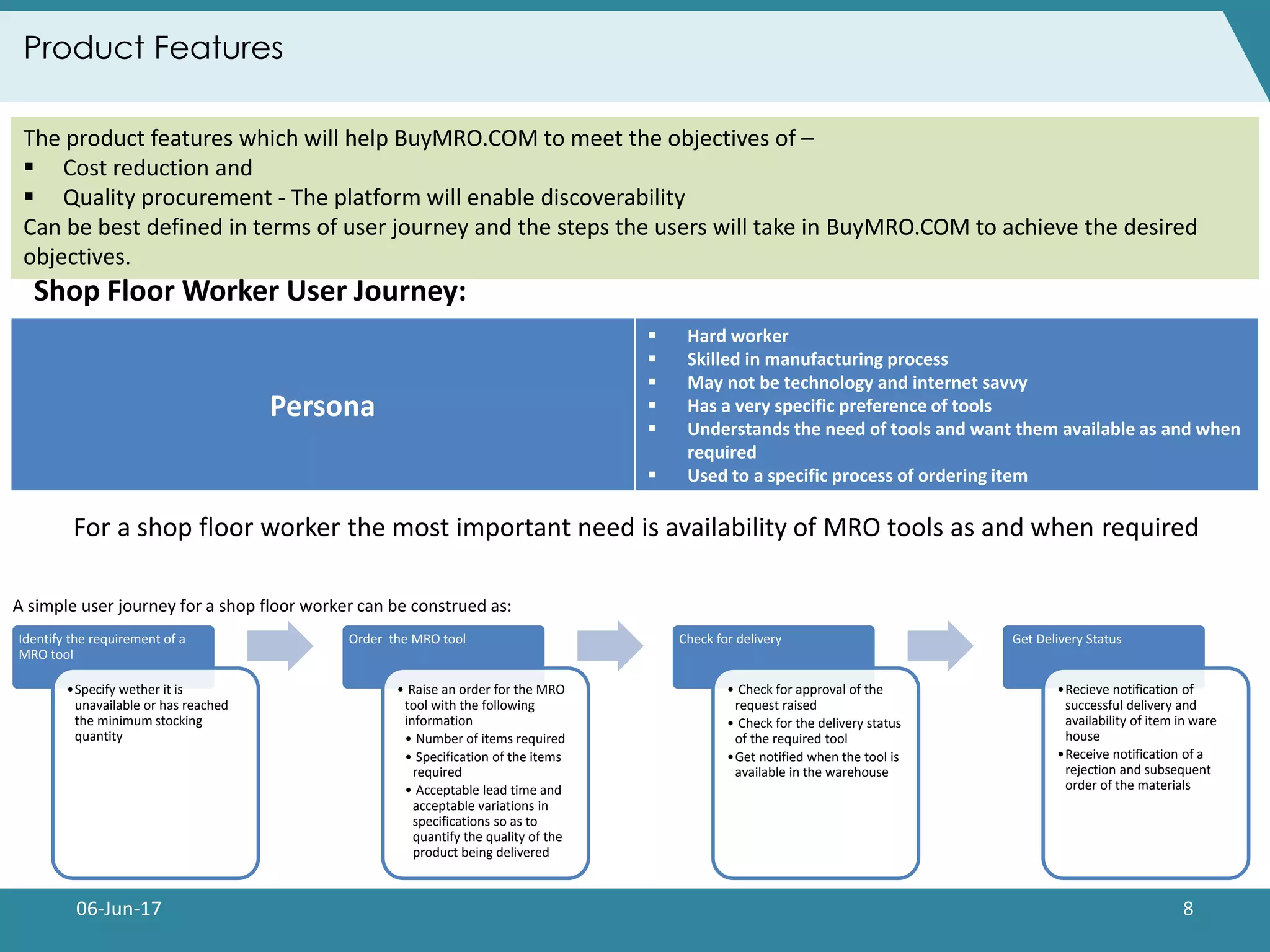 06-Jun-17 8
Product Features
The product features which will help BuyMRO.COM to meet the objectives of –
 Cost reduction and
 Quality procurement - The platform will enable discoverability
Can be best defined in terms of user journey and the steps the users will take in BuyMRO.COM to achieve the desired
objectives.
For a shop floor worker the most important need is availability of MRO tools as and when required
Shop Floor Worker User Journey:
Persona
 Hard worker
 Skilled in manufacturing process
 May not be technology and internet savvy
 Has a very specific preference of tools
 Understands the need of tools and want them available as and when
required
 Used to a specific process of ordering item
Identify the requirement of a
MRO tool
•Specify wether it is
unavailable or has reached
the minimum stocking
quantity
Order the MRO tool
• Raise an order for the MRO
tool with the following
information
• Number of items required
• Specification of the items
required
• Acceptable lead time and
acceptable variations in
specifications so as to
quantify the quality of the
product being delivered
Check for delivery
• Check for approval of the
request raised
• Check for the delivery status
of the required tool
•Get notified when the tool is
available in the warehouse
Get Delivery Status
•Recieve notification of
successful delivery and
availability of item in ware
house
•Receive notification of a
rejection and subsequent
order of the materials
A simple user journey for a shop floor worker can be construed as:
 