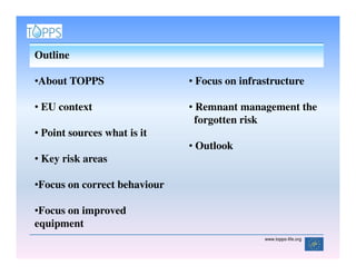 Outline

•About TOPPS                  • Focus on infrastructure

• EU context                  • Remnant management the
                                forgotten risk
• Point sources what is it
                              • Outlook
• Key risk areas

•Focus on correct behaviour

•Focus on improved
equipment
                                              www.topps-life.org
 