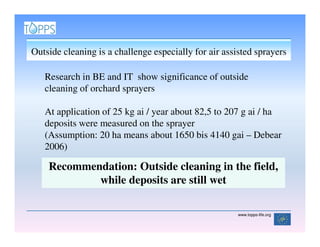 Outside cleaning is a challenge especially for air assisted sprayers

   Research in BE and IT show significance of outside
   cleaning of orchard sprayers

   At application of 25 kg ai / year about 82,5 to 207 g ai / ha
   deposits were measured on the sprayer
   (Assumption: 20 ha means about 1650 bis 4140 gai – Debear
   2006)

    Recommendation: Outside cleaning in the field,
            while deposits are still wet

                                                       www.topps-life.org
 