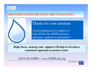 IMPLEMENTATION REMAINS THE CHALLENGE !


                  Thanks for your attention
                  Acknowledgement for support to
                  Life, ECPA, the TOPPS partners
                  and many supportive stakeholders


   Right focus, strategy and support will help to develop a
            consistent approach to protect water

       STAY ON TOPPS – www.TOPPS-life.org
                                                 www.topps-life.org
 