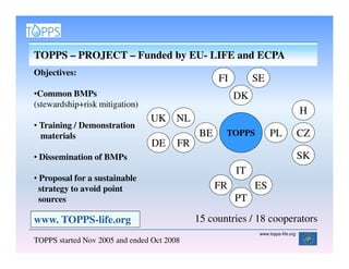 TOPPS – PROJECT – Funded by EU- LIFE and ECPA
Objectives:
                                                   FI        SE
•Common BMPs                                            DK
(stewardship+risk mitigation)
                                                                                   H
                                UK NL
• Training / Demonstration
  materials                                   BE    TOPPS          PL              CZ
                                 DE     FR
• Dissemination of BMPs                                                            SK
                                                        IT
• Proposal for a sustainable
  strategy to avoid point                          FR        ES
  sources                                               PT

www. TOPPS-life.org                          15 countries / 18 cooperators
                                                              www.topps-life.org
TOPPS started Nov 2005 and ended Oct 2008
 