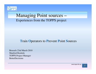 Managing Point sources –
       Experiences from the TOPPS project




           Train Operators to Prevent Point Sources

Brussels 23rd March 2010
Manfred Roettele
TOPPS Project Manager
BetterDecisions

                                               www.topps-life.org
 