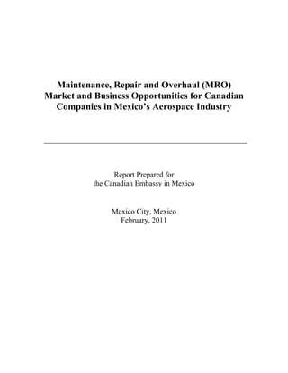 Maintenance, Repair and Overhaul (MRO)
Market and Business Opportunities for Canadian
Companies in Mexico’s Aerospace Industry
Report Prepared for
the Canadian Embassy in Mexico
Mexico City, Mexico
February, 2011
This document may not be fully accessible. For an accessible version, please
visit http://www.tradecommissioner.gc.ca/eng/document.jsp?did=119898
 